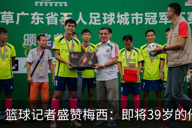 篮球记者盛赞梅西：即将39岁的他依旧无与伦比 梅西之后再无梅西